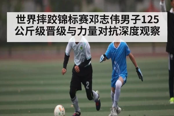 世界摔跤锦标赛邓志伟男子125公斤级晋级与力量对抗深度观察 - Kaiyun Esports